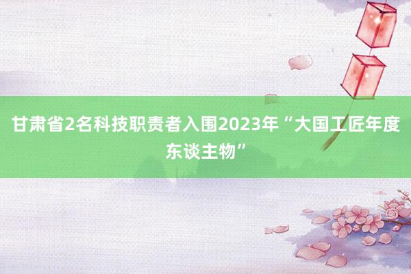 甘肃省2名科技职责者入围2023年“大国工匠年度东谈主物”